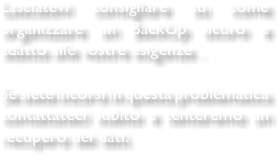 Lasciatevi consigliare su come organizzare un BackUp sicuro e adatto alle vostre esigenze . Se siete incorsi in questa problematica contattateci subito e tenteremo un recupero dei dati.